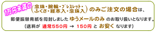 一万円未満のご注文の念珠・腕輪・ブレスレット・ふくさ・経本入・念珠入のみご注文の場合は、メール便のみのお取り扱いとなります。